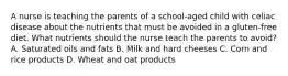 A nurse is teaching the parents of a school-aged child with celiac disease about the nutrients that must be avoided in a gluten-free diet. What nutrients should the nurse teach the parents to avoid? A. Saturated oils and fats B. Milk and hard cheeses C. Corn and rice products D. Wheat and oat products