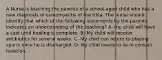 A Nurse is teaching the parents of a school-aged child who has a new diagnosis of osteomyelitis of the tibia. The nurse should identify that which of the following statements by the parents indicates an understanding of the teaching? A- my child will have a cast until healing is complete. B- My child will receive antibiotics for several weeks. C- My child can return to playing sports once he is discharged. D- My child needs to be in contact isolation.