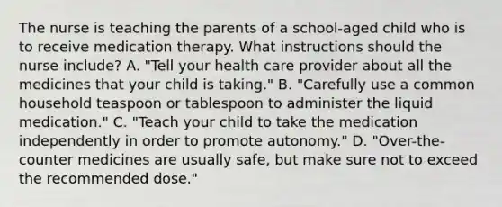 The nurse is teaching the parents of a school-aged child who is to receive medication therapy. What instructions should the nurse include? A. "Tell your health care provider about all the medicines that your child is taking." B. "Carefully use a common household teaspoon or tablespoon to administer the liquid medication." C. "Teach your child to take the medication independently in order to promote autonomy." D. "Over-the-counter medicines are usually safe, but make sure not to exceed the recommended dose."