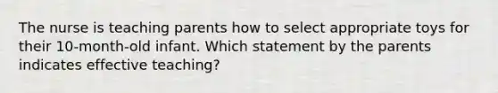 The nurse is teaching parents how to select appropriate toys for their 10-month-old infant. Which statement by the parents indicates effective teaching?