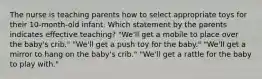 The nurse is teaching parents how to select appropriate toys for their 10-month-old infant. Which statement by the parents indicates effective teaching? "We'll get a mobile to place over the baby's crib." "We'll get a push toy for the baby." "We'll get a mirror to hang on the baby's crib." "We'll get a rattle for the baby to play with."