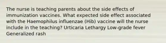 The nurse is teaching parents about the side effects of immunization vaccines. What expected side effect associated with the Haemophilus influenzae (Hib) vaccine will the nurse include in the teaching? Urticaria Lethargy Low-grade fever Generalized rash