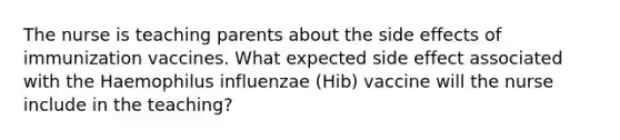 The nurse is teaching parents about the side effects of immunization vaccines. What expected side effect associated with the Haemophilus influenzae (Hib) vaccine will the nurse include in the teaching?