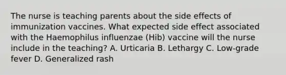 The nurse is teaching parents about the side effects of immunization vaccines. What expected side effect associated with the Haemophilus influenzae (Hib) vaccine will the nurse include in the teaching? A. Urticaria B. Lethargy C. Low-grade fever D. Generalized rash