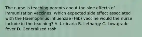 The nurse is teaching parents about the side effects of immunization vaccines. Which expected side effect associated with the Haemophilus influenzae (Hib) vaccine would the nurse include in the teaching? A. Urticaria B. Lethargy C. Low-grade fever D. Generalized rash