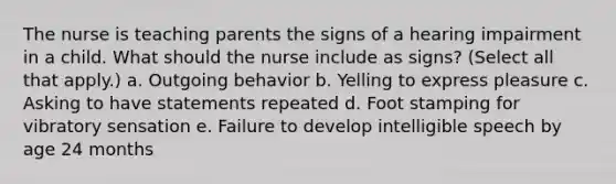 The nurse is teaching parents the signs of a hearing impairment in a child. What should the nurse include as signs? (Select all that apply.) a. Outgoing behavior b. Yelling to express pleasure c. Asking to have statements repeated d. Foot stamping for vibratory sensation e. Failure to develop intelligible speech by age 24 months