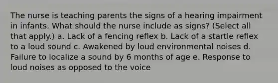 The nurse is teaching parents the signs of a hearing impairment in infants. What should the nurse include as signs? (Select all that apply.) a. Lack of a fencing reflex b. Lack of a startle reflex to a loud sound c. Awakened by loud environmental noises d. Failure to localize a sound by 6 months of age e. Response to loud noises as opposed to the voice