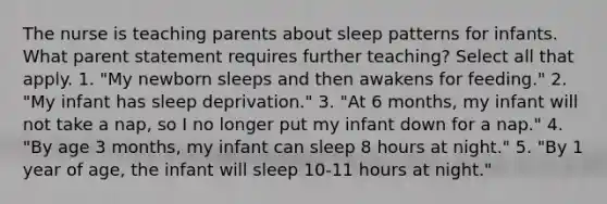 The nurse is teaching parents about sleep patterns for infants. What parent statement requires further teaching? Select all that apply. 1. "My newborn sleeps and then awakens for feeding." 2. "My infant has sleep deprivation." 3. "At 6 months, my infant will not take a nap, so I no longer put my infant down for a nap." 4. "By age 3 months, my infant can sleep 8 hours at night." 5. "By 1 year of age, the infant will sleep 10-11 hours at night."