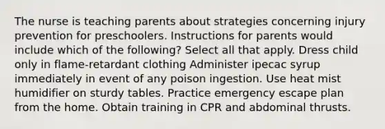 The nurse is teaching parents about strategies concerning injury prevention for preschoolers. Instructions for parents would include which of the following? Select all that apply. Dress child only in flame-retardant clothing Administer ipecac syrup immediately in event of any poison ingestion. Use heat mist humidifier on sturdy tables. Practice emergency escape plan from the home. Obtain training in CPR and abdominal thrusts.