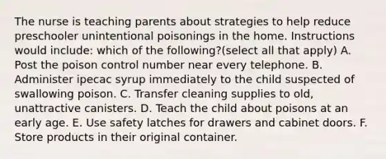 The nurse is teaching parents about strategies to help reduce preschooler unintentional poisonings in the home. Instructions would include: which of the following?(select all that apply) A. Post the poison control number near every telephone. B. Administer ipecac syrup immediately to the child suspected of swallowing poison. C. Transfer cleaning supplies to old, unattractive canisters. D. Teach the child about poisons at an early age. E. Use safety latches for drawers and cabinet doors. F. Store products in their original container.