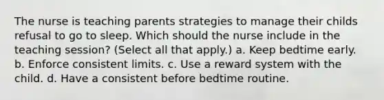 The nurse is teaching parents strategies to manage their childs refusal to go to sleep. Which should the nurse include in the teaching session? (Select all that apply.) a. Keep bedtime early. b. Enforce consistent limits. c. Use a reward system with the child. d. Have a consistent before bedtime routine.