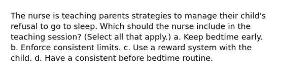 The nurse is teaching parents strategies to manage their child's refusal to go to sleep. Which should the nurse include in the teaching session? (Select all that apply.) a. Keep bedtime early. b. Enforce consistent limits. c. Use a reward system with the child. d. Have a consistent before bedtime routine.