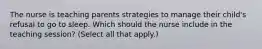 The nurse is teaching parents strategies to manage their child's refusal to go to sleep. Which should the nurse include in the teaching session? (Select all that apply.)