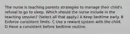 The nurse is teaching parents strategies to manage their child's refusal to go to sleep. Which should the nurse include in the teaching session? (Select all that apply.) A Keep bedtime early. B Enforce consistent limits. C Use a reward system with the child. D Have a consistent before bedtime routine.