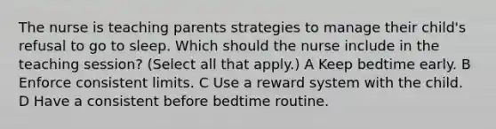 The nurse is teaching parents strategies to manage their child's refusal to go to sleep. Which should the nurse include in the teaching session? (Select all that apply.) A Keep bedtime early. B Enforce consistent limits. C Use a reward system with the child. D Have a consistent before bedtime routine.