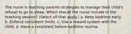 The nurse is teaching parents strategies to manage their child's refusal to go to sleep. Which should the nurse include in the teaching session? (Select all that apply.) a. Keep bedtime early. b. Enforce consistent limits. c. Use a reward system with the child. d. Have a consistent before-bedtime routine.