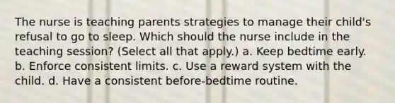 The nurse is teaching parents strategies to manage their child's refusal to go to sleep. Which should the nurse include in the teaching session? (Select all that apply.) a. Keep bedtime early. b. Enforce consistent limits. c. Use a reward system with the child. d. Have a consistent before-bedtime routine.