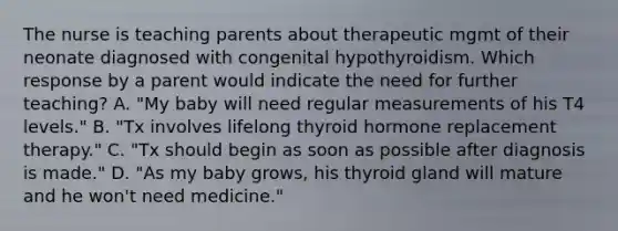 The nurse is teaching parents about therapeutic mgmt of their neonate diagnosed with congenital hypothyroidism. Which response by a parent would indicate the need for further teaching? A. "My baby will need regular measurements of his T4 levels." B. "Tx involves lifelong thyroid hormone replacement therapy." C. "Tx should begin as soon as possible after diagnosis is made." D. "As my baby grows, his thyroid gland will mature and he won't need medicine."