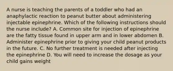 A nurse is teaching the parents of a toddler who had an anaphylactic reaction to peanut butter about administering injectable epinephrine. Which of the following instructions should the nurse include? A. Common site for injection of epinephrine are the fatty tissue found in upper arm and in lower abdomen B. Administer epinephrine prior to giving your child peanut products in the future. C. No further treatment is needed after injecting the epinephrine D. You will need to increase the dosage as your child gains weight