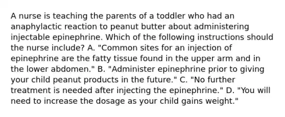 A nurse is teaching the parents of a toddler who had an anaphylactic reaction to peanut butter about administering injectable epinephrine. Which of the following instructions should the nurse include? A. "Common sites for an injection of epinephrine are the fatty tissue found in the upper arm and in the lower abdomen." B. "Administer epinephrine prior to giving your child peanut products in the future." C. "No further treatment is needed after injecting the epinephrine." D. "You will need to increase the dosage as your child gains weight."