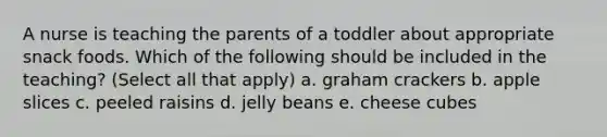 A nurse is teaching the parents of a toddler about appropriate snack foods. Which of the following should be included in the teaching? (Select all that apply) a. graham crackers b. apple slices c. peeled raisins d. jelly beans e. cheese cubes