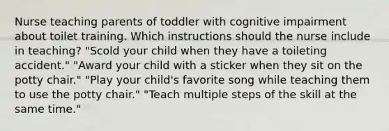 Nurse teaching parents of toddler with cognitive impairment about toilet training. Which instructions should the nurse include in teaching? "Scold your child when they have a toileting accident." "Award your child with a sticker when they sit on the potty chair." "Play your child's favorite song while teaching them to use the potty chair." "Teach multiple steps of the skill at the same time."