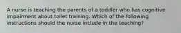 A nurse is teaching the parents of a toddler who has cognitive impairment about toilet training. Which of the following instructions should the nurse include in the teaching?