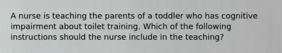 A nurse is teaching the parents of a toddler who has cognitive impairment about toilet training. Which of the following instructions should the nurse include in the teaching?