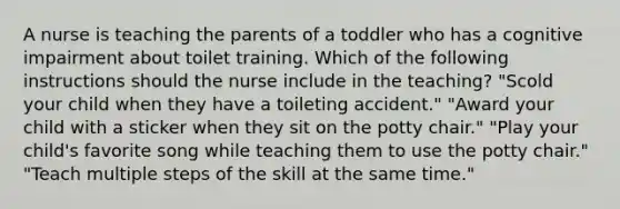 A nurse is teaching the parents of a toddler who has a cognitive impairment about toilet training. Which of the following instructions should the nurse include in the teaching? "Scold your child when they have a toileting accident." "Award your child with a sticker when they sit on the potty chair." "Play your child's favorite song while teaching them to use the potty chair." "Teach multiple steps of the skill at the same time."