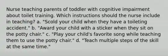 Nurse teaching parents of toddler with cognitive impairment about toilet training. Which instructions should the nurse include in teaching? a. "Scold your child when they have a toileting accident." b. "Award your child with a sticker when they sit on the potty chair." c. "Play your child's favorite song while teaching them to use the potty chair." d. "Teach multiple steps of the skill at the same time."