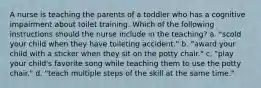 A nurse is teaching the parents of a toddler who has a cognitive impairment about toilet training. Which of the following instructions should the nurse include in the teaching? a. "scold your child when they have toileting accident." b. "award your child with a sticker when they sit on the potty chair." c. "play your child's favorite song while teaching them to use the potty chair." d. "teach multiple steps of the skill at the same time."