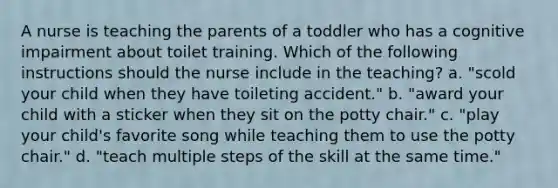 A nurse is teaching the parents of a toddler who has a cognitive impairment about toilet training. Which of the following instructions should the nurse include in the teaching? a. "scold your child when they have toileting accident." b. "award your child with a sticker when they sit on the potty chair." c. "play your child's favorite song while teaching them to use the potty chair." d. "teach multiple steps of the skill at the same time."