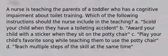 A nurse is teaching the parents of a toddler who has a cognitive impairment about toilet training. Which of the following instructions should the nurse include in the teaching? a. "Scold your child when they have a toileting accident" b. "Award your child with a sticker when they sit on the potty chair" c. "Play your child's favorite song while teaching them to use the potty chair" d. "Teach multiple steps of the skill at the same time"