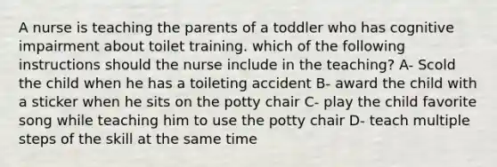 A nurse is teaching the parents of a toddler who has cognitive impairment about toilet training. which of the following instructions should the nurse include in the teaching? A- Scold the child when he has a toileting accident B- award the child with a sticker when he sits on the potty chair C- play the child favorite song while teaching him to use the potty chair D- teach multiple steps of the skill at the same time