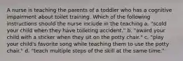 A nurse is teaching the parents of a toddler who has a cognitive impairment about toilet training. Which of the following instructions should the nurse include in the teaching a. "scold your child when they have toileting accident." b. "award your child with a sticker when they sit on the potty chair." c. "play your child's favorite song while teaching them to use the potty chair." d. "teach multiple steps of the skill at the same time."