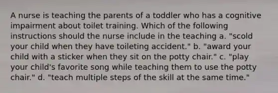 A nurse is teaching the parents of a toddler who has a cognitive impairment about toilet training. Which of the following instructions should the nurse include in the teaching a. "scold your child when they have toileting accident." b. "award your child with a sticker when they sit on the potty chair." c. "play your child's favorite song while teaching them to use the potty chair." d. "teach multiple steps of the skill at the same time."