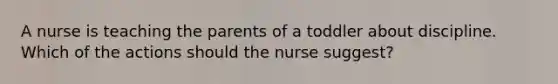 A nurse is teaching the parents of a toddler about discipline. Which of the actions should the nurse suggest?