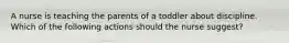 A nurse is teaching the parents of a toddler about discipline. Which of the following actions should the nurse suggest?