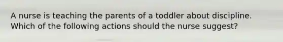 A nurse is teaching the parents of a toddler about discipline. Which of the following actions should the nurse suggest?