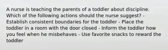 A nurse is teaching the parents of a toddler about discipline. Which of the following actions should the nurse suggest? - Establish consistent boundaries for the toddler - Place the toddler in a room with the door closed - Inform the toddler how you feel when he misbehaves - Use favorite snacks to reward the toddler