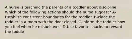 A nurse is teaching the parents of a toddler about discipline. Which of the following actions should the nurse suggest? A-Establish consistent boundaries for the toddler. B-Place the toddler in a room with the door closed. C-Inform the toddler how you feel when he misbehaves. D-Use favorite snacks to reward the toddle