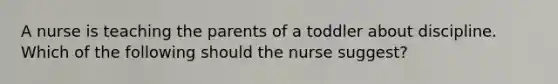 A nurse is teaching the parents of a toddler about discipline. Which of the following should the nurse suggest?