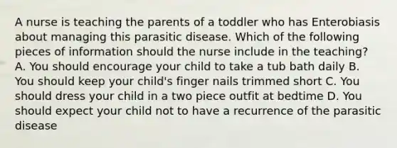 A nurse is teaching the parents of a toddler who has Enterobiasis about managing this parasitic disease. Which of the following pieces of information should the nurse include in the teaching? A. You should encourage your child to take a tub bath daily B. You should keep your child's finger nails trimmed short C. You should dress your child in a two piece outfit at bedtime D. You should expect your child not to have a recurrence of the parasitic disease