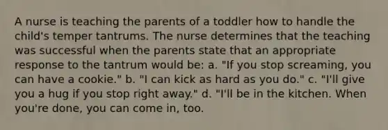 A nurse is teaching the parents of a toddler how to handle the child's temper tantrums. The nurse determines that the teaching was successful when the parents state that an appropriate response to the tantrum would be: a. "If you stop screaming, you can have a cookie." b. "I can kick as hard as you do." c. "I'll give you a hug if you stop right away." d. "I'll be in the kitchen. When you're done, you can come in, too.