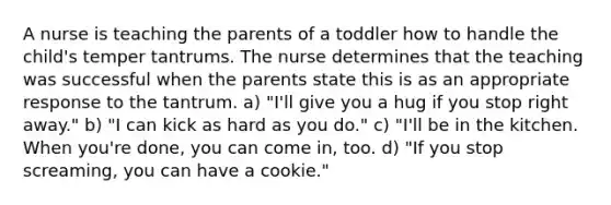 A nurse is teaching the parents of a toddler how to handle the child's temper tantrums. The nurse determines that the teaching was successful when the parents state this is as an appropriate response to the tantrum. a) "I'll give you a hug if you stop right away." b) "I can kick as hard as you do." c) "I'll be in the kitchen. When you're done, you can come in, too. d) "If you stop screaming, you can have a cookie."