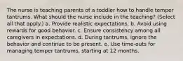 The nurse is teaching parents of a toddler how to handle temper tantrums. What should the nurse include in the teaching? (Select all that apply.) a. Provide realistic expectations. b. Avoid using rewards for good behavior. c. Ensure consistency among all caregivers in expectations. d. During tantrums, ignore the behavior and continue to be present. e. Use time-outs for managing temper tantrums, starting at 12 months.