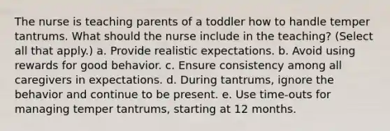 The nurse is teaching parents of a toddler how to handle temper tantrums. What should the nurse include in the teaching? (Select all that apply.) a. Provide realistic expectations. b. Avoid using rewards for good behavior. c. Ensure consistency among all caregivers in expectations. d. During tantrums, ignore the behavior and continue to be present. e. Use time-outs for managing temper tantrums, starting at 12 months.