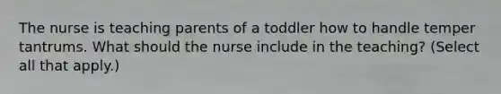 The nurse is teaching parents of a toddler how to handle temper tantrums. What should the nurse include in the teaching? (Select all that apply.)