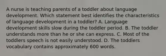 A nurse is teaching parents of a toddler about language development. Which statement best identifies the characteristics of language development in a toddler? A. Language development skills slow during the toddler period. B. The toddler understands more than he or she can express. C. Most of the toddlers speech is not easily understood. D. The toddlers vocabulary contains approximately 600 words.