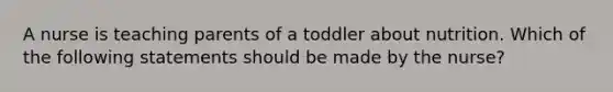 A nurse is teaching parents of a toddler about nutrition. Which of the following statements should be made by the nurse?